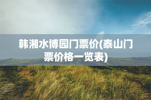 韩湘水博园门票价(泰山门票价格一览表)