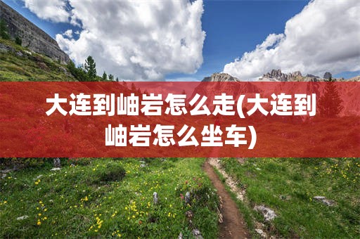 大连到岫岩怎么走(大连到岫岩怎么坐车)
