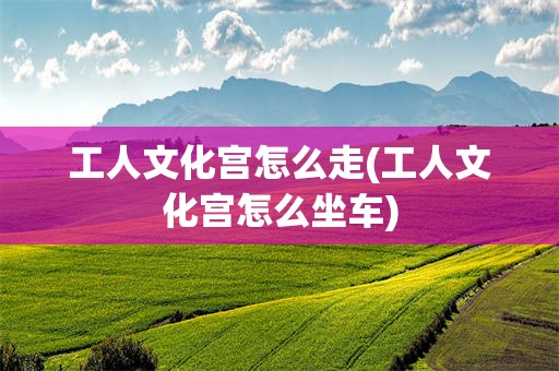 工人文化宫怎么走(工人文化宫怎么坐车)