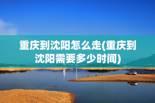 重庆到沈阳怎么走(重庆到沈阳需要多少时间)