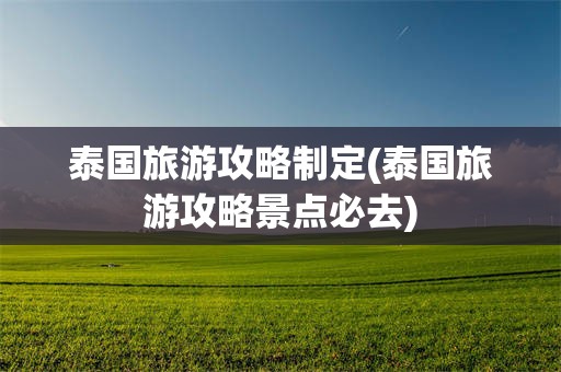 泰国旅游攻略制定(泰国旅游攻略景点必去)