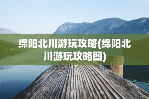 绵阳北川游玩攻略(绵阳北川游玩攻略图)