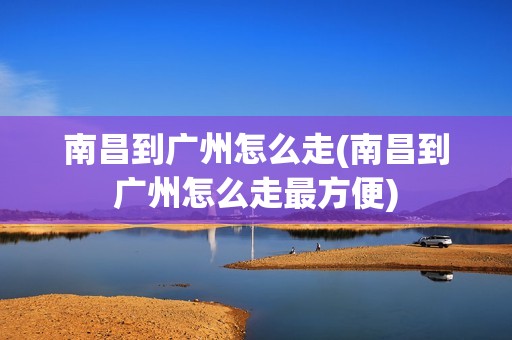南昌到广州怎么走(南昌到广州怎么走最方便)