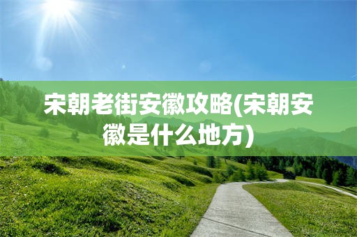 宋朝老街安徽攻略(宋朝安徽是什么地方)