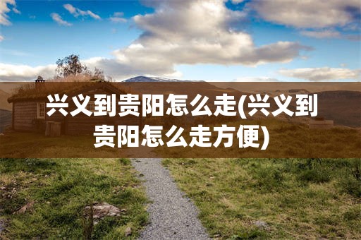 兴义到贵阳怎么走(兴义到贵阳怎么走方便)