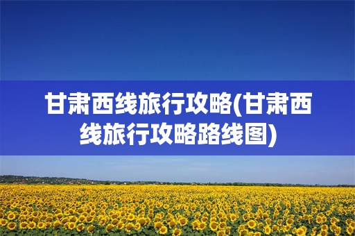甘肃西线旅行攻略(甘肃西线旅行攻略路线图)