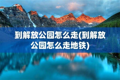 到解放公园怎么走(到解放公园怎么走地铁)