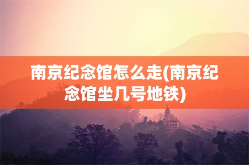 南京纪念馆怎么走(南京纪念馆坐几号地铁)