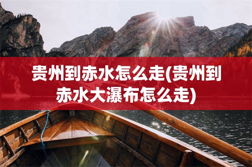 贵州到赤水怎么走(贵州到赤水大瀑布怎么走)