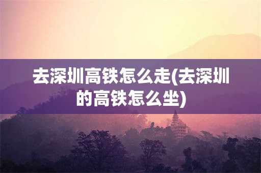 去深圳高铁怎么走(去深圳的高铁怎么坐)