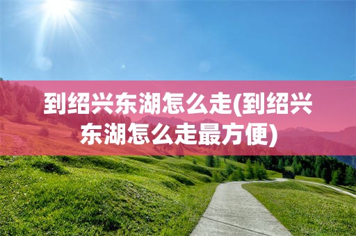 到绍兴东湖怎么走(到绍兴东湖怎么走最方便)