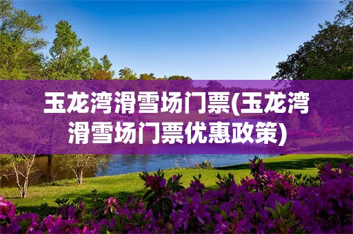 玉龙湾滑雪场门票(玉龙湾滑雪场门票优惠政策)
