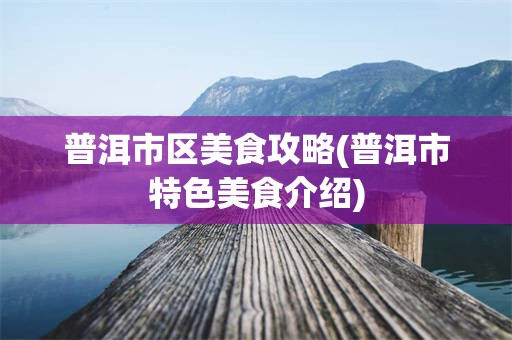 普洱市区美食攻略(普洱市特色美食介绍)