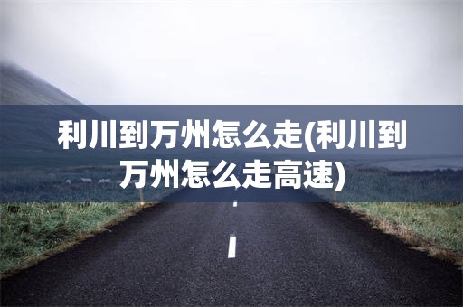 利川到万州怎么走(利川到万州怎么走高速)