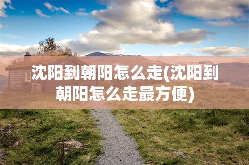 沈阳到朝阳怎么走(沈阳到朝阳怎么走最方便)