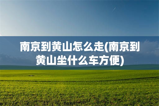 南京到黄山怎么走(南京到黄山坐什么车方便)