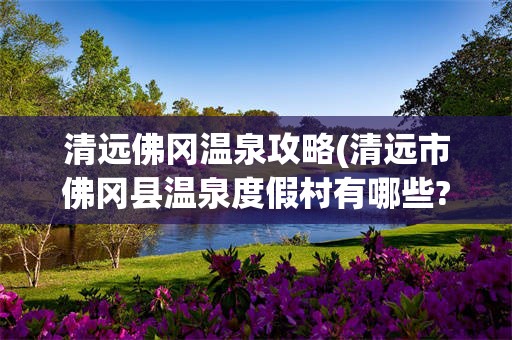 清远佛冈温泉攻略(清远市佛冈县温泉度假村有哪些?)