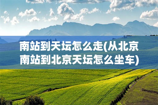 南站到天坛怎么走(从北京南站到北京天坛怎么坐车)