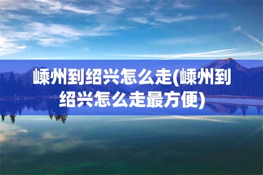 嵊州到绍兴怎么走(嵊州到绍兴怎么走最方便)