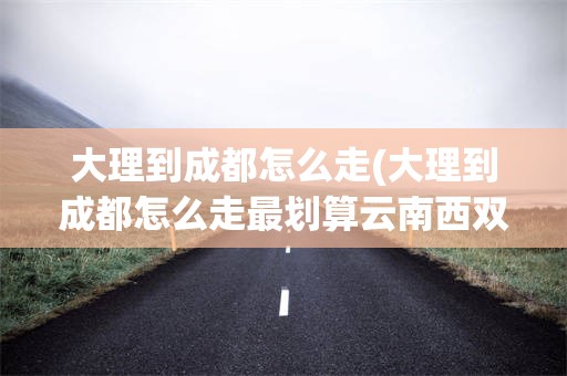 大理到成都怎么走(大理到成都怎么走最划算云南西双版纳)