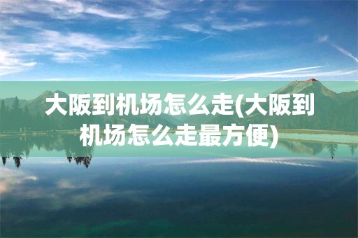 大阪到机场怎么走(大阪到机场怎么走最方便)