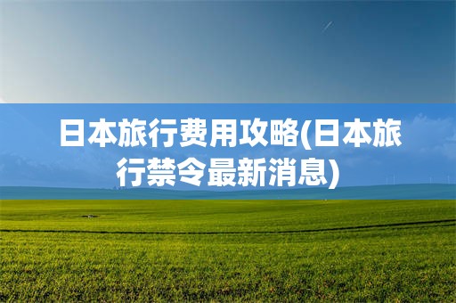 日本旅行费用攻略(日本旅行禁令最新消息)