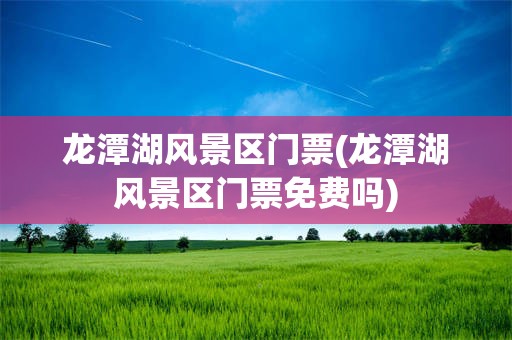 龙潭湖风景区门票(龙潭湖风景区门票免费吗)