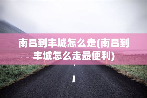 南昌到丰城怎么走(南昌到丰城怎么走最便利)