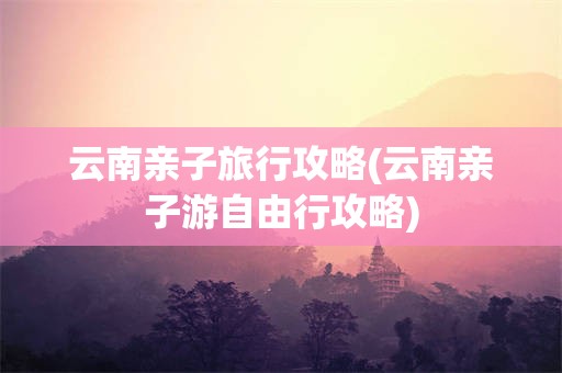 云南亲子旅行攻略(云南亲子游自由行攻略)