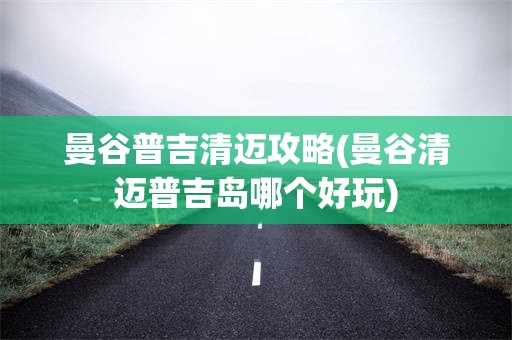 曼谷普吉清迈攻略(曼谷清迈普吉岛哪个好玩)