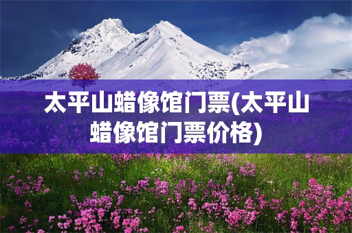太平山蜡像馆门票(太平山蜡像馆门票价格)