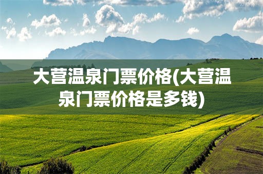 大营温泉门票价格(大营温泉门票价格是多钱)