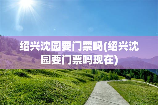 绍兴沈园要门票吗(绍兴沈园要门票吗现在)
