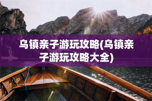 乌镇亲子游玩攻略(乌镇亲子游玩攻略大全)