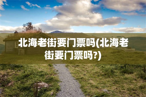 北海老街要门票吗(北海老街要门票吗?)