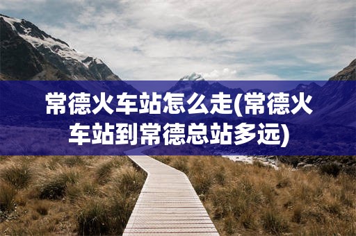 常德火车站怎么走(常德火车站到常德总站多远)