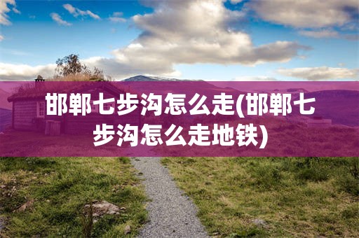 邯郸七步沟怎么走(邯郸七步沟怎么走地铁)