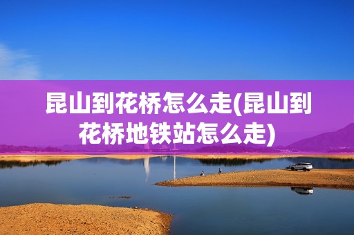 昆山到花桥怎么走(昆山到花桥地铁站怎么走)