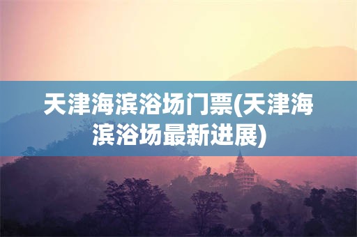 天津海滨浴场门票(天津海滨浴场最新进展)