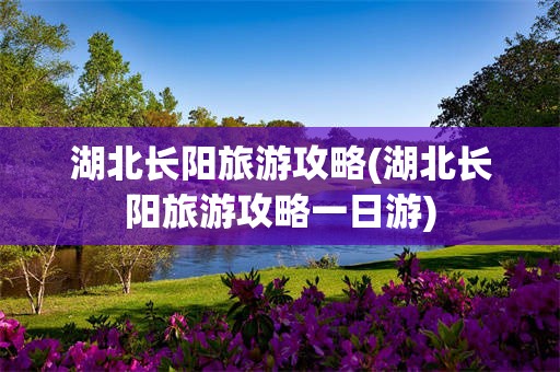 湖北长阳旅游攻略(湖北长阳旅游攻略一日游)