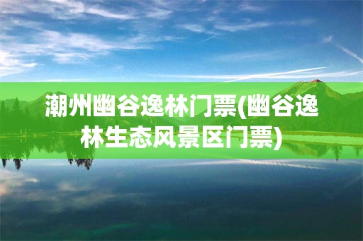 潮州幽谷逸林门票(幽谷逸林生态风景区门票)
