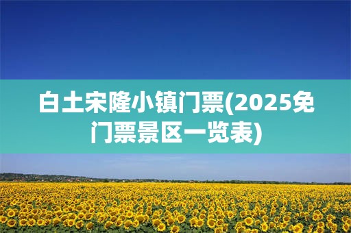 白土宋隆小镇门票(2025免门票景区一览表)