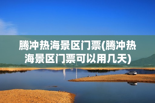 腾冲热海景区门票(腾冲热海景区门票可以用几天)