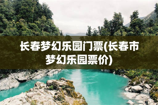 长春梦幻乐园门票(长春市梦幻乐园票价)