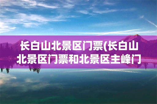 长白山北景区门票(长白山北景区门票和北景区主峰门票区别)