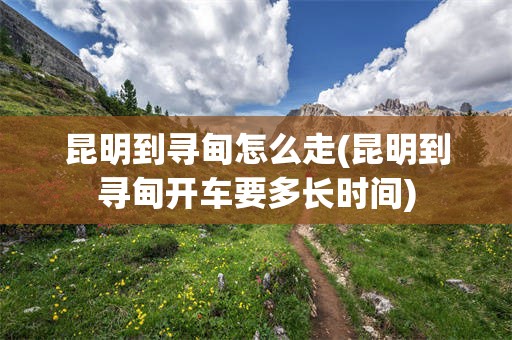 昆明到寻甸怎么走(昆明到寻甸开车要多长时间)