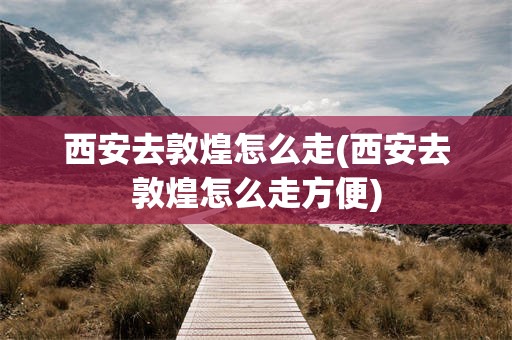 西安去敦煌怎么走(西安去敦煌怎么走方便)