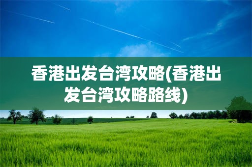 香港出发台湾攻略(香港出发台湾攻略路线)