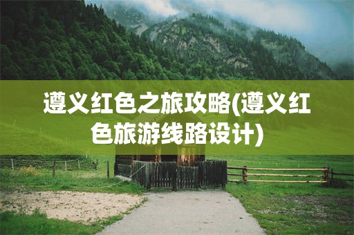 遵义红色之旅攻略(遵义红色旅游线路设计)