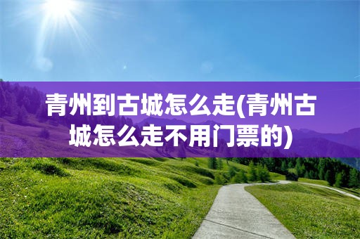 青州到古城怎么走(青州古城怎么走不用门票的)